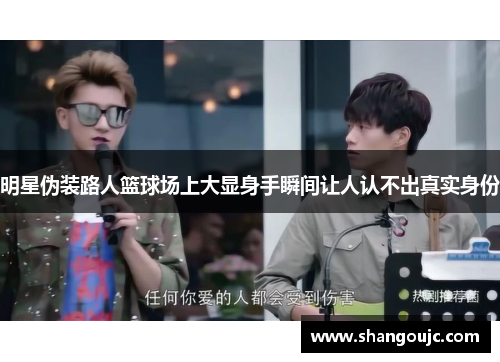 明星伪装路人篮球场上大显身手瞬间让人认不出真实身份
