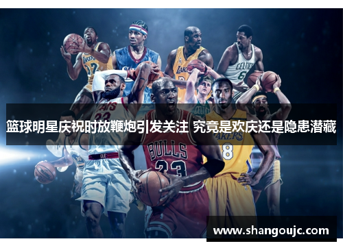 篮球明星庆祝时放鞭炮引发关注 究竟是欢庆还是隐患潜藏
