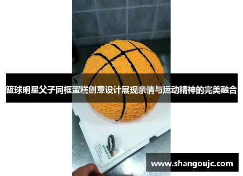 篮球明星父子同框蛋糕创意设计展现亲情与运动精神的完美融合
