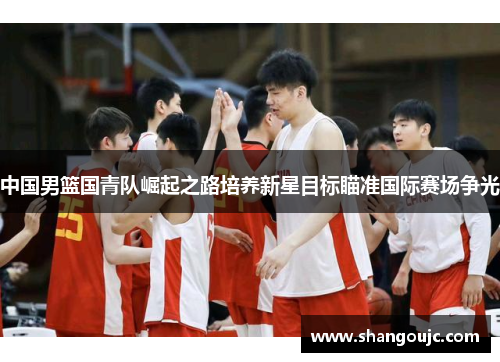 中国男篮国青队崛起之路培养新星目标瞄准国际赛场争光