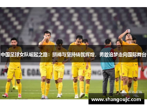 中国足球女队崛起之路：拼搏与坚持铸就辉煌，勇敢追梦走向国际舞台